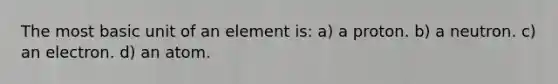 The most basic unit of an element is: a) a proton. b) a neutron. c) an electron. d) an atom.