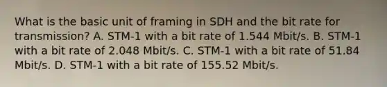 What is the basic unit of framing in SDH and the bit rate for transmission? A. STM-1 with a bit rate of 1.544 Mbit/s. B. STM-1 with a bit rate of 2.048 Mbit/s. C. STM-1 with a bit rate of 51.84 Mbit/s. D. STM-1 with a bit rate of 155.52 Mbit/s.