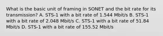 What is the basic unit of framing in SONET and the bit rate for its transmission? A. STS-1 with a bit rate of 1.544 Mbit/s B. STS-1 with a bit rate of 2.048 Mbit/s C. STS-1 with a bit rate of 51.84 Mbit/s D. STS-1 with a bit rate of 155.52 Mbit/s