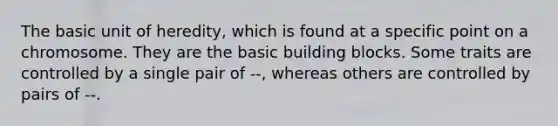 The basic unit of heredity, which is found at a specific point on a chromosome. They are the basic building blocks. Some traits are controlled by a single pair of --, whereas others are controlled by pairs of --.