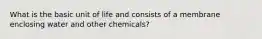 What is the basic unit of life and consists of a membrane enclosing water and other chemicals?