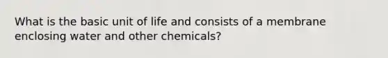 What is the basic unit of life and consists of a membrane enclosing water and other chemicals?