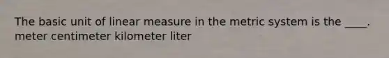 The basic unit of linear measure in the metric system is the ____. meter centimeter kilometer liter