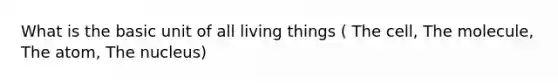 What is the basic unit of all living things ( The cell, The molecule, The atom, The nucleus)