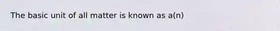 The basic unit of all matter is known as a(n)