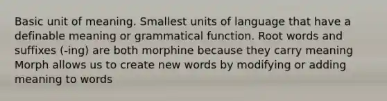 Basic unit of meaning. Smallest units of language that have a definable meaning or grammatical function. Root words and suffixes (-ing) are both morphine because they carry meaning Morph allows us to create new words by modifying or adding meaning to words