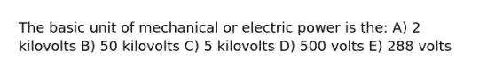 The basic unit of mechanical or electric power is the: A) 2 kilovolts B) 50 kilovolts C) 5 kilovolts D) 500 volts E) 288 volts