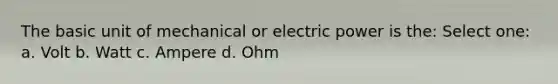 The basic unit of mechanical or electric power is the: Select one: a. Volt b. Watt c. Ampere d. Ohm