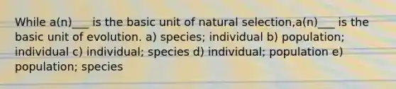 While a(n)___ is the basic unit of natural selection,a(n)___ is the basic unit of evolution. a) species; individual b) population; individual c) individual; species d) individual; population e) population; species