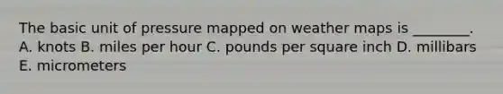 The basic unit of pressure mapped on weather maps is ________. A. knots B. miles per hour C. pounds per square inch D. millibars E. micrometers