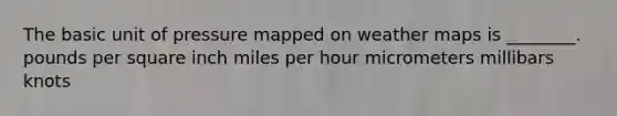 The basic unit of pressure mapped on weather maps is ________. pounds per square inch miles per hour micrometers millibars knots