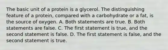 The basic unit of a protein is a glycerol. The distinguishing feature of a protein, compared with a carbohydrate or a fat, is the source of oxygen. A. Both statements are true. B. Both statements are false. C. The first statement is true, and the second statement is false. D. The first statement is false, and the second statement is true.