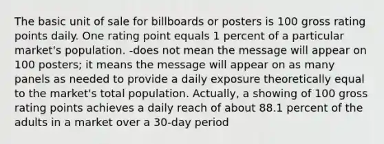 The basic unit of sale for billboards or posters is 100 gross rating points daily. One rating point equals 1 percent of a particular market's population. -does not mean the message will appear on 100 posters; it means the message will appear on as many panels as needed to provide a daily exposure theoretically equal to the market's total population. Actually, a showing of 100 gross rating points achieves a daily reach of about 88.1 percent of the adults in a market over a 30-day period