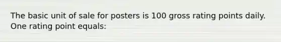 The basic unit of sale for posters is 100 gross rating points daily. One rating point equals: