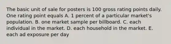 The basic unit of sale for posters is 100 gross rating points daily. One rating point equals A. 1 percent of a particular market's population. B. one market sample per billboard. C. each individual in the market. D. each household in the market. E. each ad exposure per day