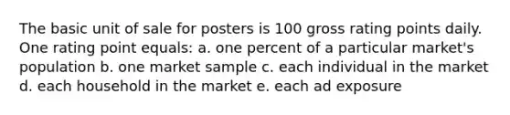 The basic unit of sale for posters is 100 gross rating points daily. One rating point equals: a. one percent of a particular market's population b. one market sample c. each individual in the market d. each household in the market e. each ad exposure