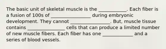 The basic unit of skeletal muscle is the ____________. Each fiber is a fusion of 100s of _________________ during embryonic development. They cannot _________________. But, muscle tissue contains ________________ cells that can produce a limited number of new muscle fibers. Each fiber has one _____________ and a series of blood vessels.