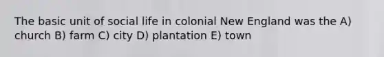 The basic unit of social life in colonial New England was the A) church B) farm C) city D) plantation E) town