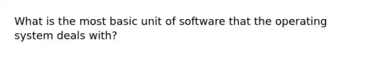 What is the most basic unit of software that the operating system deals with?