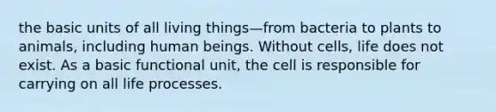 the basic units of all living things—from bacteria to plants to animals, including human beings. Without cells, life does not exist. As a basic functional unit, the cell is responsible for carrying on all life processes.