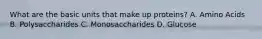 What are the basic units that make up proteins? A. Amino Acids B. Polysaccharides C. Monosaccharides D. Glucose