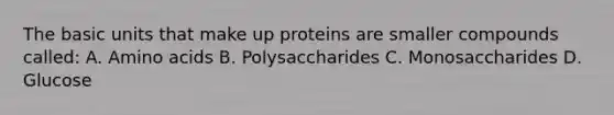 The basic units that make up proteins are smaller compounds called: A. Amino acids B. Polysaccharides C. Monosaccharides D. Glucose