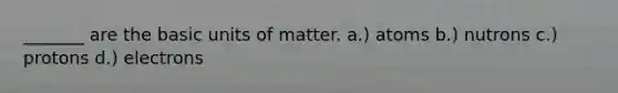 _______ are the basic units of matter. a.) atoms b.) nutrons c.) protons d.) electrons