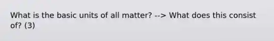 What is the basic units of all matter? --> What does this consist of? (3)