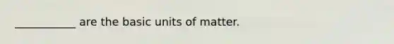 ___________ are the basic units of matter.