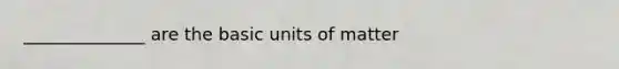 ______________ are the basic units of matter