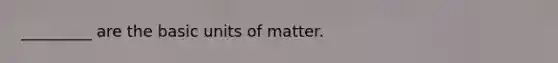 _________ are the basic units of matter.