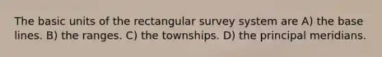 The basic units of the rectangular survey system are A) the base lines. B) the ranges. C) the townships. D) the principal meridians.