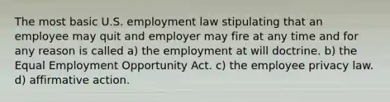 The most basic U.S. employment law stipulating that an employee may quit and employer may fire at any time and for any reason is called a) the employment at will doctrine. b) the Equal Employment Opportunity Act. c) the employee privacy law. d) affirmative action.