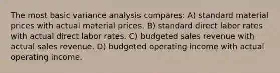 The most basic variance analysis compares: A) standard material prices with actual material prices. B) standard direct labor rates with actual direct labor rates. C) budgeted sales revenue with actual sales revenue. D) budgeted operating income with actual operating income.