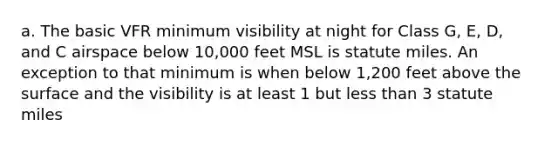 a. The basic VFR minimum visibility at night for Class G, E, D, and C airspace below 10,000 feet MSL is statute miles. An exception to that minimum is when below 1,200 feet above the surface and the visibility is at least 1 but less than 3 statute miles