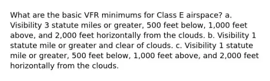 What are the basic VFR minimums for Class E airspace? a. Visibility 3 statute miles or greater, 500 feet below, 1,000 feet above, and 2,000 feet horizontally from the clouds. b. Visibility 1 statute mile or greater and clear of clouds. c. Visibility 1 statute mile or greater, 500 feet below, 1,000 feet above, and 2,000 feet horizontally from the clouds.