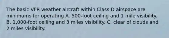 The basic VFR weather aircraft within Class D airspace are minimums for operating A. 500-foot ceiling and 1 mile visibility. B. 1,000-foot ceiling and 3 miles visibility. C. clear of clouds and 2 miles visibility.