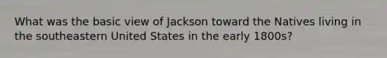 What was the basic view of Jackson toward the Natives living in the southeastern United States in the early 1800s?