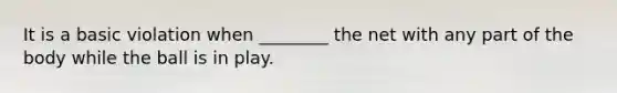 It is a basic violation when ________ the net with any part of the body while the ball is in play.