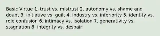 Basic Virtue 1. trust vs. mistrust 2. autonomy vs. shame and doubt 3. initiative vs. guilt 4. industry vs. inferiority 5. identity vs. role confusion 6. intimacy vs. isolation 7. generativity vs. stagnation 8. integrity vs. despair