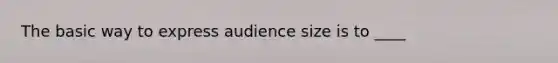 The basic way to express audience size is to ____