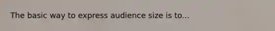 The basic way to express audience size is to...