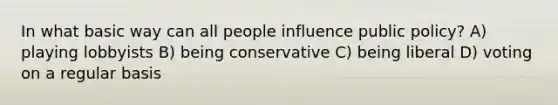 In what basic way can all people influence public policy? A) playing lobbyists B) being conservative C) being liberal D) voting on a regular basis