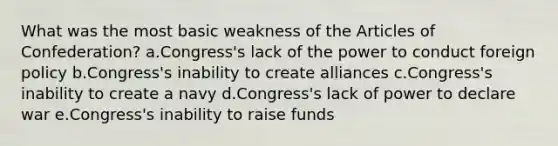 What was the most basic weakness of <a href='https://www.questionai.com/knowledge/k5NDraRCFC-the-articles-of-confederation' class='anchor-knowledge'>the articles of confederation</a>? a.Congress's lack of the power to conduct foreign policy b.Congress's inability to create alliances c.Congress's inability to create a navy d.Congress's lack of power to declare war e.Congress's inability to raise funds