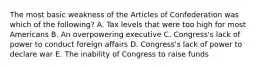 The most basic weakness of the Articles of Confederation was which of the following? A. Tax levels that were too high for most Americans B. An overpowering executive C. Congress's lack of power to conduct foreign affairs D. Congress's lack of power to declare war E. The inability of Congress to raise funds