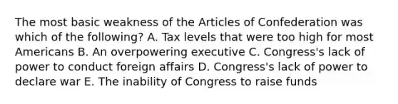 The most basic weakness of <a href='https://www.questionai.com/knowledge/k5NDraRCFC-the-articles-of-confederation' class='anchor-knowledge'>the articles of confederation</a> was which of the following? A. Tax levels that were too high for most Americans B. An overpowering executive C. Congress's lack of power to conduct foreign affairs D. Congress's lack of power to declare war E. The inability of Congress to raise funds