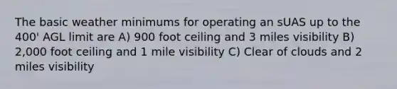 The basic weather minimums for operating an sUAS up to the 400' AGL limit are A) 900 foot ceiling and 3 miles visibility B) 2,000 foot ceiling and 1 mile visibility C) Clear of clouds and 2 miles visibility