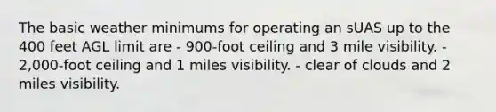 The basic weather minimums for operating an sUAS up to the 400 feet AGL limit are - 900-foot ceiling and 3 mile visibility. - 2,000-foot ceiling and 1 miles visibility. - clear of clouds and 2 miles visibility.