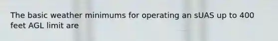 The basic weather minimums for operating an sUAS up to 400 feet AGL limit are