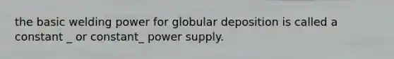 the basic welding power for globular deposition is called a constant _ or constant_ power supply.